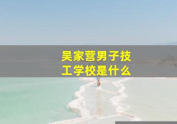 吴家营男子技工学校是什么