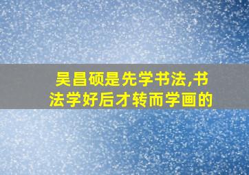 吴昌硕是先学书法,书法学好后才转而学画的