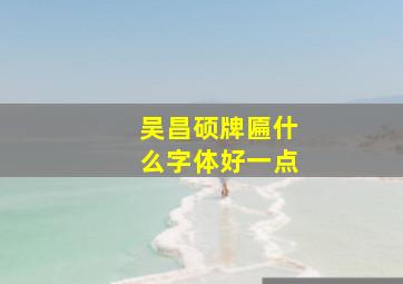 吴昌硕牌匾什么字体好一点