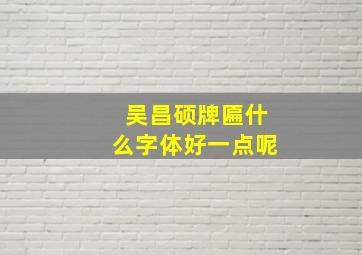 吴昌硕牌匾什么字体好一点呢