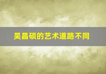 吴昌硕的艺术道路不同