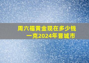 周六福黄金现在多少钱一克2024年晋城市