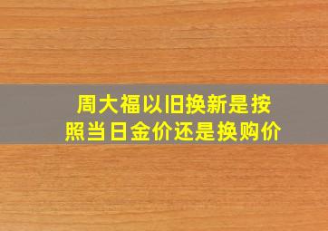 周大福以旧换新是按照当日金价还是换购价