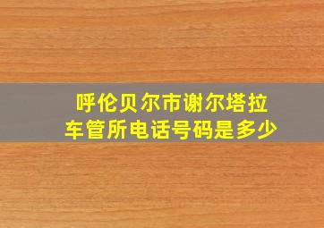 呼伦贝尔市谢尔塔拉车管所电话号码是多少