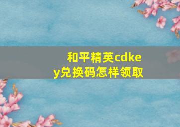 和平精英cdkey兑换码怎样领取