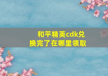 和平精英cdk兑换完了在哪里领取