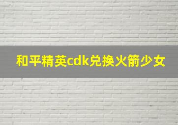 和平精英cdk兑换火箭少女