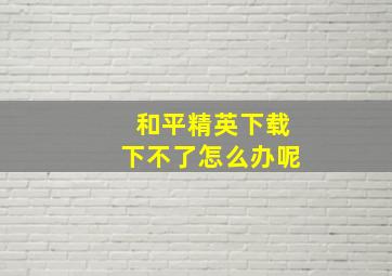 和平精英下载下不了怎么办呢