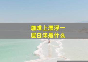 咖啡上漂浮一层白沫是什么