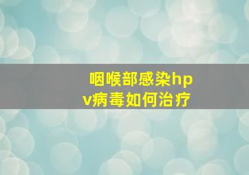 咽喉部感染hpv病毒如何治疗