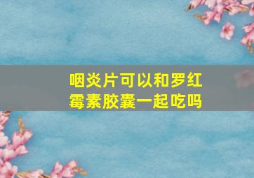 咽炎片可以和罗红霉素胶囊一起吃吗