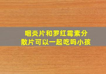 咽炎片和罗红霉素分散片可以一起吃吗小孩