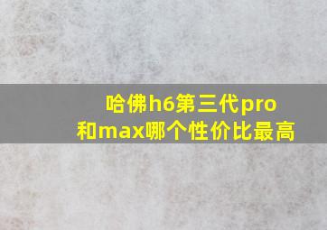 哈佛h6第三代pro和max哪个性价比最高