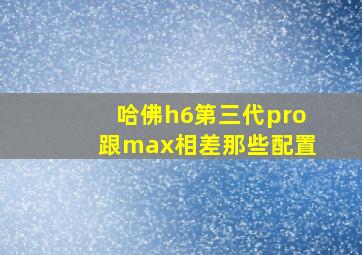 哈佛h6第三代pro跟max相差那些配置