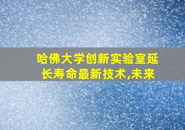 哈佛大学创新实验室延长寿命最新技术,未来