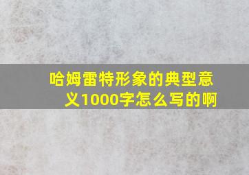 哈姆雷特形象的典型意义1000字怎么写的啊