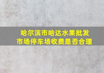 哈尔滨市哈达水果批发市场停车场收费是否合理