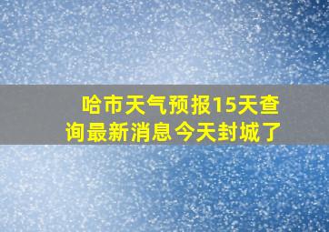 哈市天气预报15天查询最新消息今天封城了