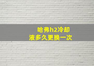 哈弗h2冷却液多久更换一次