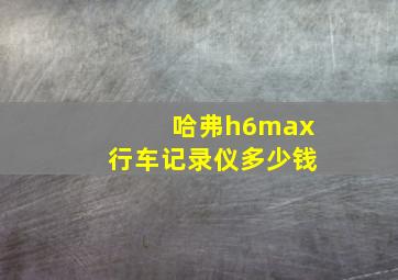 哈弗h6max行车记录仪多少钱