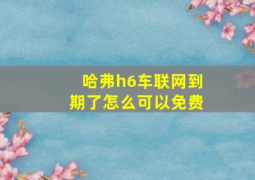 哈弗h6车联网到期了怎么可以免费