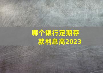 哪个银行定期存款利息高2023