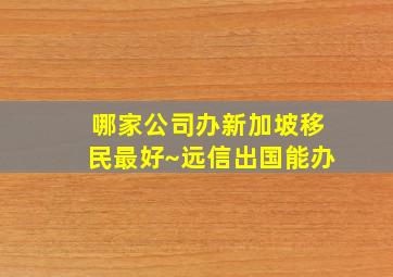 哪家公司办新加坡移民最好~远信出国能办