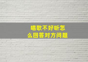 唱歌不好听怎么回答对方问题