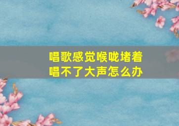 唱歌感觉喉咙堵着唱不了大声怎么办