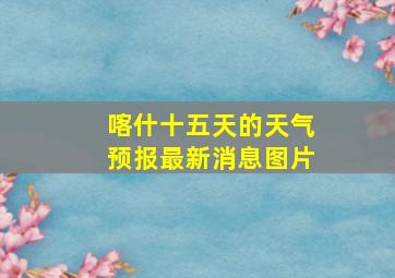 喀什十五天的天气预报最新消息图片