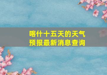 喀什十五天的天气预报最新消息查询