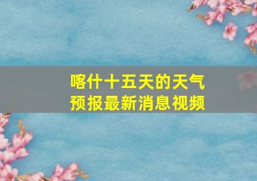 喀什十五天的天气预报最新消息视频