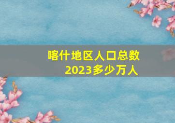 喀什地区人口总数2023多少万人