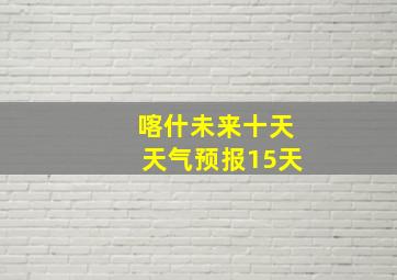 喀什未来十天天气预报15天