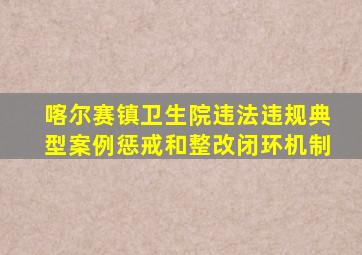 喀尔赛镇卫生院违法违规典型案例惩戒和整改闭环机制