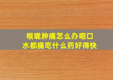 喉咙肿痛怎么办咽口水都痛吃什么药好得快