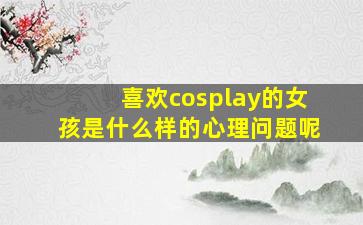 喜欢cosplay的女孩是什么样的心理问题呢