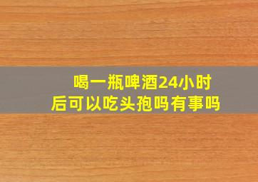 喝一瓶啤酒24小时后可以吃头孢吗有事吗