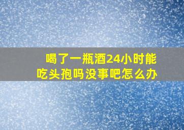 喝了一瓶酒24小时能吃头孢吗没事吧怎么办