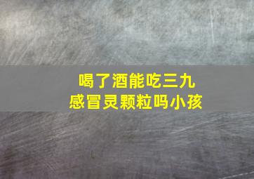 喝了酒能吃三九感冒灵颗粒吗小孩