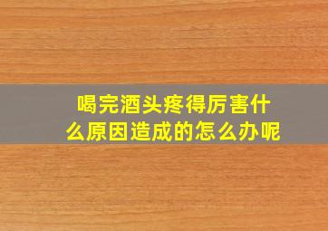 喝完酒头疼得厉害什么原因造成的怎么办呢