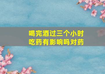 喝完酒过三个小时吃药有影响吗对药