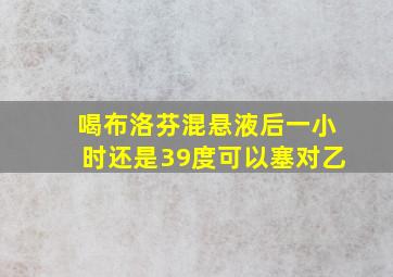 喝布洛芬混悬液后一小时还是39度可以塞对乙