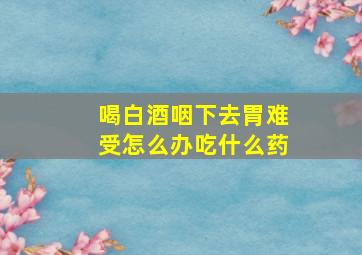 喝白酒咽下去胃难受怎么办吃什么药