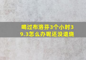 喝过布洛芬3个小时39.3怎么办呢还没退烧