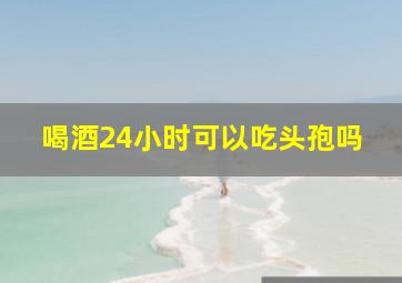 喝酒24小时可以吃头孢吗