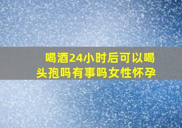 喝酒24小时后可以喝头孢吗有事吗女性怀孕