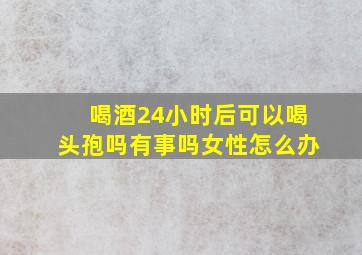 喝酒24小时后可以喝头孢吗有事吗女性怎么办