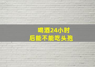 喝酒24小时后能不能吃头孢