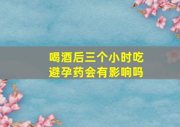 喝酒后三个小时吃避孕药会有影响吗